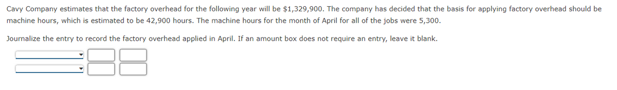 Cavy Company estimates that the factory overhead for the following year will be $1,329,900. The company has decided that the basis for applying factory overhead should be
machine hours, which is estimated to be 42,900 hours. The machine hours for the month of April for all of the jobs were 5,300.
Journalize the entry to record the factory overhead applied in April. If an amount box does not require an entry, leave it blank.