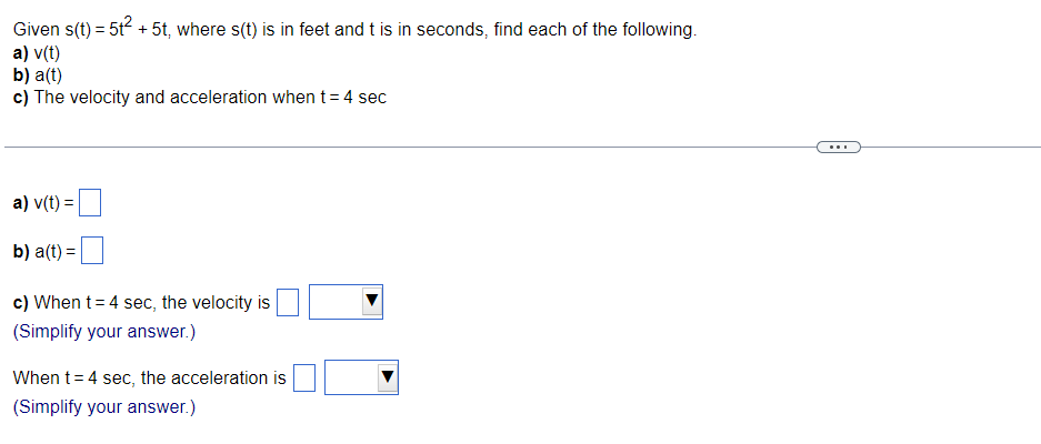 Given s(t) = 5t² + 5t, where s(t) is in feet and t is in seconds, find each of the following.
a) v(t)
b) a(t)
c) The velocity and acceleration when t = 4 sec
a) v(t) =
b) a(t) =
c) When t = 4 sec, the velocity is
(Simplify your answer.)
When t = 4 sec, the acceleration is
(Simplify your answer.)