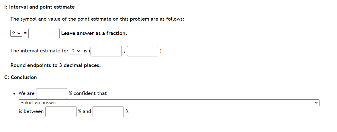 I: Interval and point estimate
The symbol and value of the point estimate on this problem are as follows:
Leave answer as a fraction.
?v=
The interval estimate for? ✓is
Round endpoints to 3 decimal places.
C: Conclusion
• We are
Select an answer
is between
% confident that
% and
]₂[
%
]