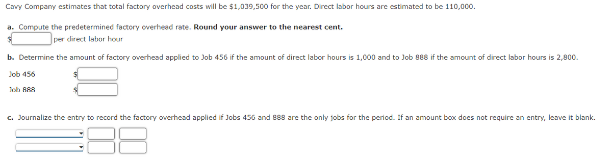 Cavy Company estimates that total factory overhead costs will be $1,039,500 for the year. Direct labor hours are estimated to be 110,000.
a. Compute the predetermined factory overhead rate. Round your answer to the nearest cent.
$
per direct labor hour
b. Determine the amount of factory overhead applied to Job 456 if the amount of direct labor hours is 1,000 and to Job 888 if the amount of direct labor hours is 2,800.
Job 456
Job 888
c. Journalize the entry to record the factory overhead applied if Jobs 456 and 888 are the only jobs for the period. If an amount box does not require an entry, leave it blank.