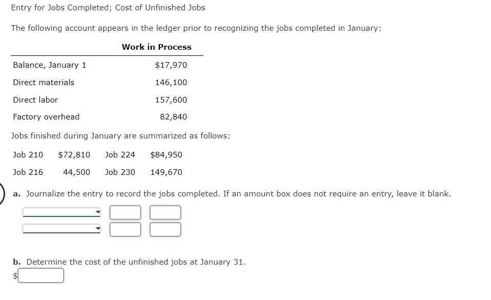 Entry for Jobs Completed; Cost of Unfinished Jobs
The following account appears in the ledger prior to recognizing the jobs completed in January:
Work in Process
$17,970
146,100
Balance, January 1
Direct materials
Direct labor
Factory overhead
157,600
82,840
Jobs finished during January are summarized as follows:
Job 210
$72,810 Job 224
Job 216
44,500 Job 230
a. Journalize the entry to record the jobs completed. If an amount box does not require an entry, leave it blank.
$84,950
149,670
b. Determine the cost of the unfinished jobs at January 31.
$