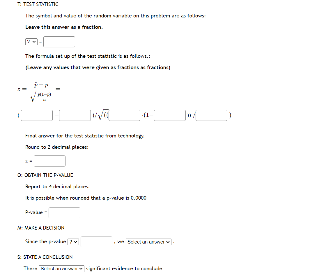 T: TEST STATISTIC
The symbol and value of the random variable on this problem are as follows:
Leave this answer as a fraction.
The formula set up of the test statistic is as follows.:
(Leave any values that were given as fractions as fractions)
z =
P-P
V
Z =
p(1-P)
n
Final answer for the test statistic from technology.
Round to 2 decimal places:
O: OBTAIN THE P-VALUE
P-value =
√√
Report to 4 decimal places.
It is possible when rounded that a p-value is 0.0000
M: MAKE A DECISION
7-01-√
(1
Since the p-value ? ✓
we Select an answer ✓
S: STATE A CONCLUSION
There Select an answer significant evidence to conclude