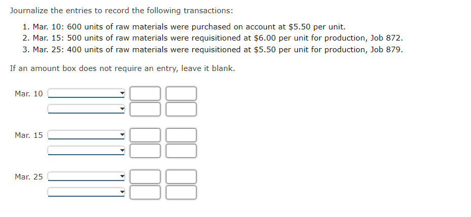 Journalize the entries to record the following transactions:
1. Mar. 10: 600 units of raw materials were purchased on account at $5.50 per unit.
2. Mar. 15: 500 units of raw materials were requisitioned at $6.00 per unit for production, Job 872.
3. Mar. 25: 400 units of raw materials were requisitioned at $5.50 per unit for production, Job 879.
If an amount box does not require an entry, leave it blank.
Mar. 10
Mar. 15
Mar. 25