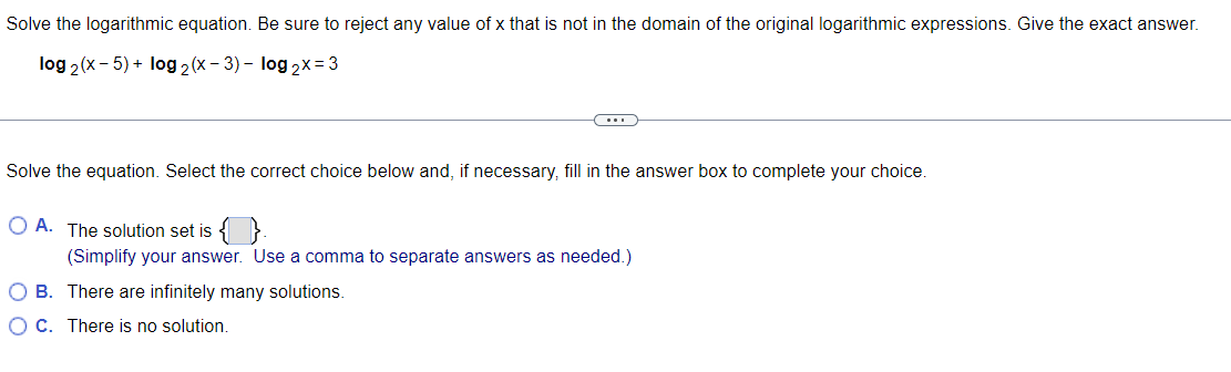 Solve the logarithmic equation. Be sure to reject any value of x that is not in the domain of the original logarithmic expressions. Give the exact answer.
log 2(x - 5) + log2 (x-3) - log 2x= 3
Solve the equation. Select the correct choice below and, if necessary, fill in the answer box to complete your choice.
OA. The solution set is
(Simplify your answer. Use a comma to separate answers as needed.)
O B. There are infinitely many solutions.
O C. There is no solution.