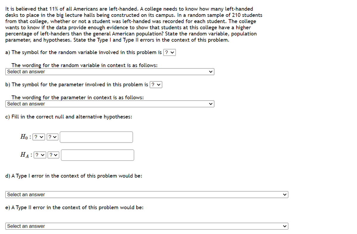 It is believed that 11% of all Americans are left-handed. A college needs to know how many left-handed
desks to place in the big lecture halls being constructed on its campus. In a random sample of 210 students
from that college, whether or not a student was left-handed was recorded for each student. The college
wants to know if the data provide enough evidence to show that students at this college have a higher
percentage of left-handers than the general American population? State the random variable, population
parameter, and hypotheses. State the Type I and Type II errors in the context of this problem.
a) The symbol for the random variable involved in this problem is ? ✓
The wording for the random variable in context is as follows:
Select an answer
b) The symbol for the parameter involved in this problem is ? ✓
The wording for the parameter in context is as follows:
Select an answer
c) Fill in the correct null and alternative hypotheses:
10: ? ✓ ? ✓
HA: ??V
d) A Type I error in the context of this problem would be:
Select an answer
e) A Type II error in the context of this problem would be:
Select an answer