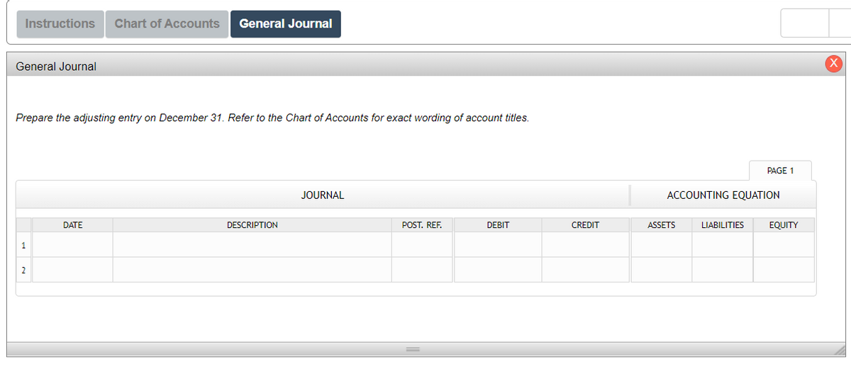 Instructions Chart of Accounts General Journal
General Journal
Prepare the adjusting entry on December 31. Refer to the Chart of Accounts for exact wording of account titles.
1
2
DATE
DESCRIPTION
JOURNAL
POST. REF.
DEBIT
CREDIT
ACCOUNTING EQUATION
ASSETS
PAGE 1
LIABILITIES
EQUITY