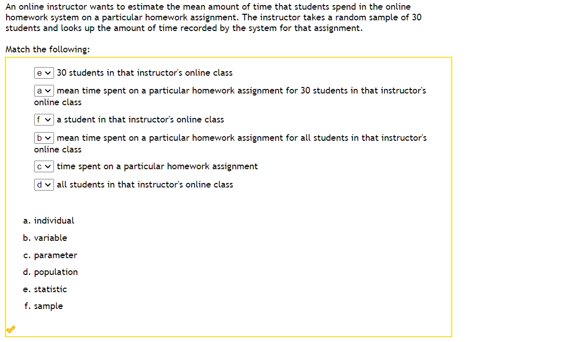 An online instructor wants to estimate the mean amount of time that students spend in the online
homework system on a particular homework assignment. The instructor takes a random sample of 30
students and looks up the amount of time recorded by the system for that assignment.
Match the following:
e v 30 students in that instructor's online class
a mean time spent on a particular homework assignment for 30 students in that instructor's
online class
f a student in that instructor's online class
b✓ mean time spent on a particular homework assignment for all students in that instructor's
online class
c✓time spent on a particular homework assignment
d✓ all students in that instructor's online class
a. individual
b. variable
c. parameter
d. population
e. statistic
f. sample