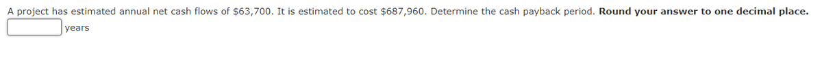 A project has estimated annual net cash flows of $63,700. It is estimated to cost $687,960. Determine the cash payback period. Round your answer to one decimal place.
years