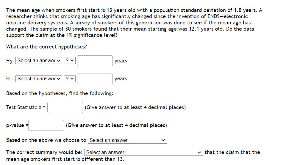 The mean age when smokers first start is 13 years old with a population standard deviation of 1.8 years. A
researcher thinks that smoking age has significantly changed since the invention of ENDS-electronic
nicotine delivery systems. A survey of smokers of this generation was done to see if the mean age has
changed. The sample of 30 smokers found that their mean starting age was 12.1 years old. Do the data
support the claim at the 1% significance level?
What are the correct hypotheses?
Ho: Select an answer ✓ ? ✓
H₁: Select an answer ✓
Based on the hypotheses, find the following:
Test Statistic z =
?v
p-value =
years
years
(Give answer to at least 4 decimal places)
(Give answer to at least 4 decimal places)
Based on the above we choose to Select an answer
The correct summary would be: Select an answer
mean age smokers first start is different than 13.
that the claim that the