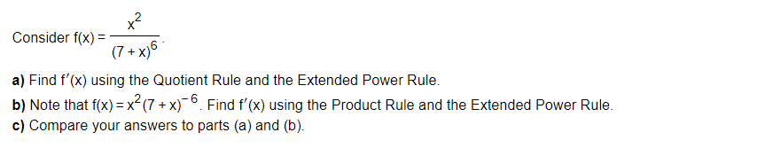 Consider f(x)=
(7+x)6
a) Find f'(x) using the Quotient Rule and the Extended Power Rule.
b) Note that f(x) = x²(7 + x)¯6. Find f'(x) using the Product Rule and the Extended Power Rule.
c) Compare your answers to parts (a) and (b).