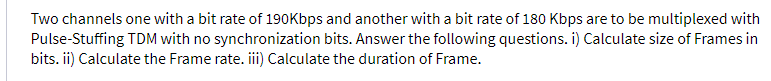 Two channels one with a bit rate of 190Kbps and another with a bit rate of 180 Kbps are to be multiplexed with
Pulse-Stuffing TDM with no synchronization bits. Answer the following questions. i) Calculate size of Frames in
bits. ii) Calculate the Frame rate. ii) Calculate the duration of Frame.
