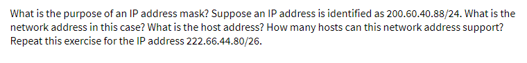 What is the purpose of an IP address mask? Suppose an IP address is identified as 200.60.40.88/24. What is the
network address in this case? What is the host address? How many hosts can this network address support?
Repeat this exercise for the IP address 222.66.44.80/26.
