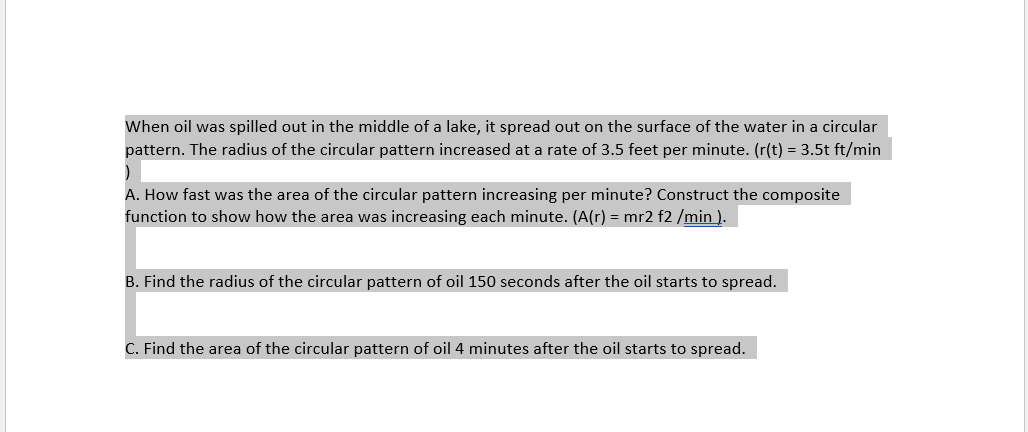 When oil was spilled out in the middle of a lake, it spread out on the surface of the water in a circular
pattern. The radius of the circular pattern increased at a rate of 3.5 feet per minute. (r(t) = 3.5t ft/min
A. How fast was the area of the circular pattern increasing per minute? Construct the composite
function to show how the area was increasing each minute. (A(r) = mr2 f2 /min ).
B. Find the radius of the circular pattern of oil 150 seconds after the oil starts to spread.
C. Find the area of the circular pattern of oil 4 minutes after the oil starts to spread.
