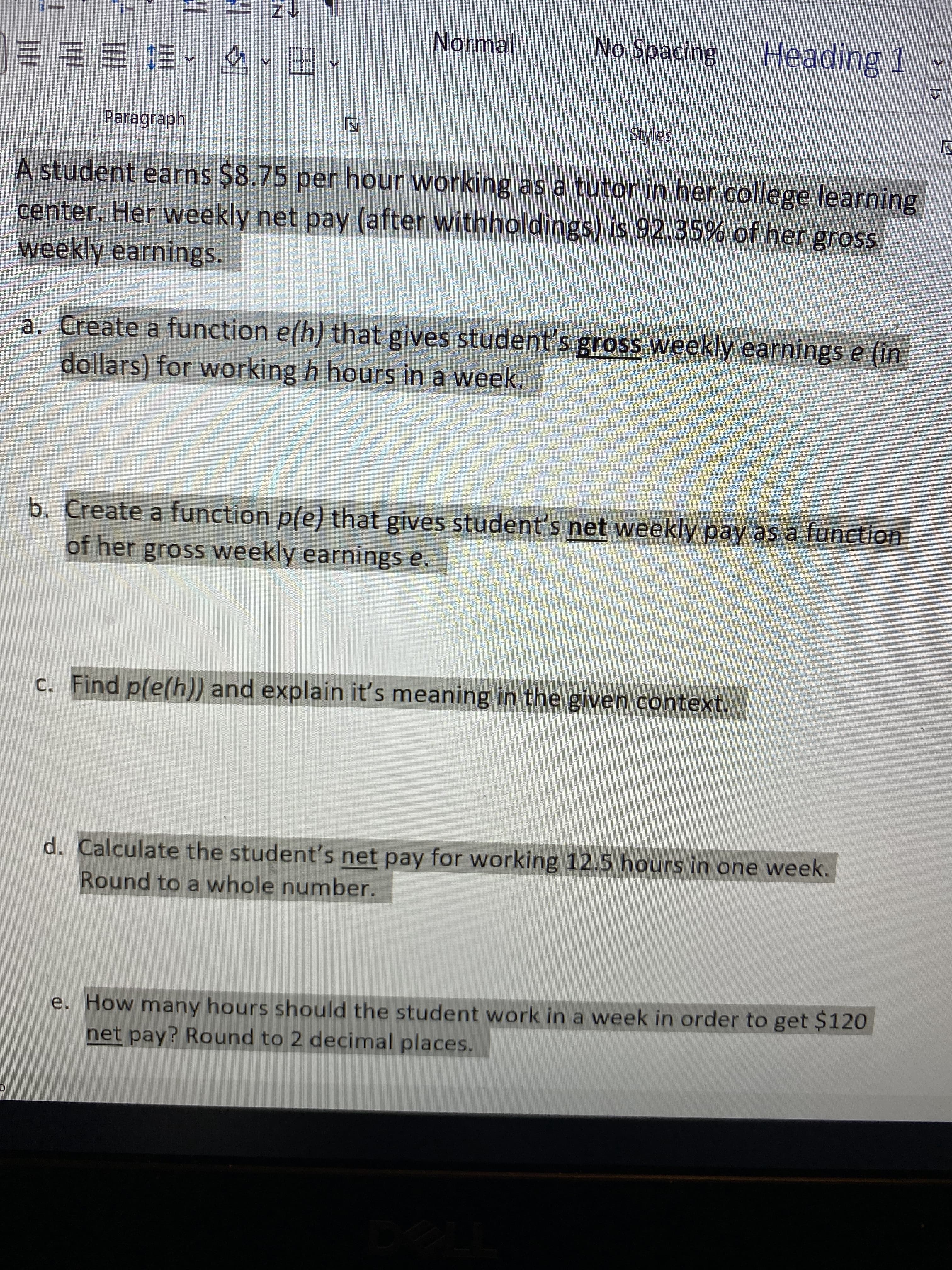 个Z
Normal
No Spacing Heading 1
や^三三三三
Paragraph
Styles
A student earns $8.75 per hour working as a tutor in her college learning
center. Her weekly net pay (after withholdings) is 92.35% of her gross
weekly earnings.
a. Create a function e(h) that gives student's gross weekly earnings e (in
dollars) for working h hours in a week.
b. Create a function p(e) that gives student's net weekly pay as a function
of her gross weekly earnings e.
c. Find p(e(h)) and explain it's meaning in the given context.
d. Calculate the student's net pay for working 12.5 hours in one week.
Round to a whole number.
e. How many hours should the student work in a week in order to get $120
net pay? Round to 2 decimal places.
