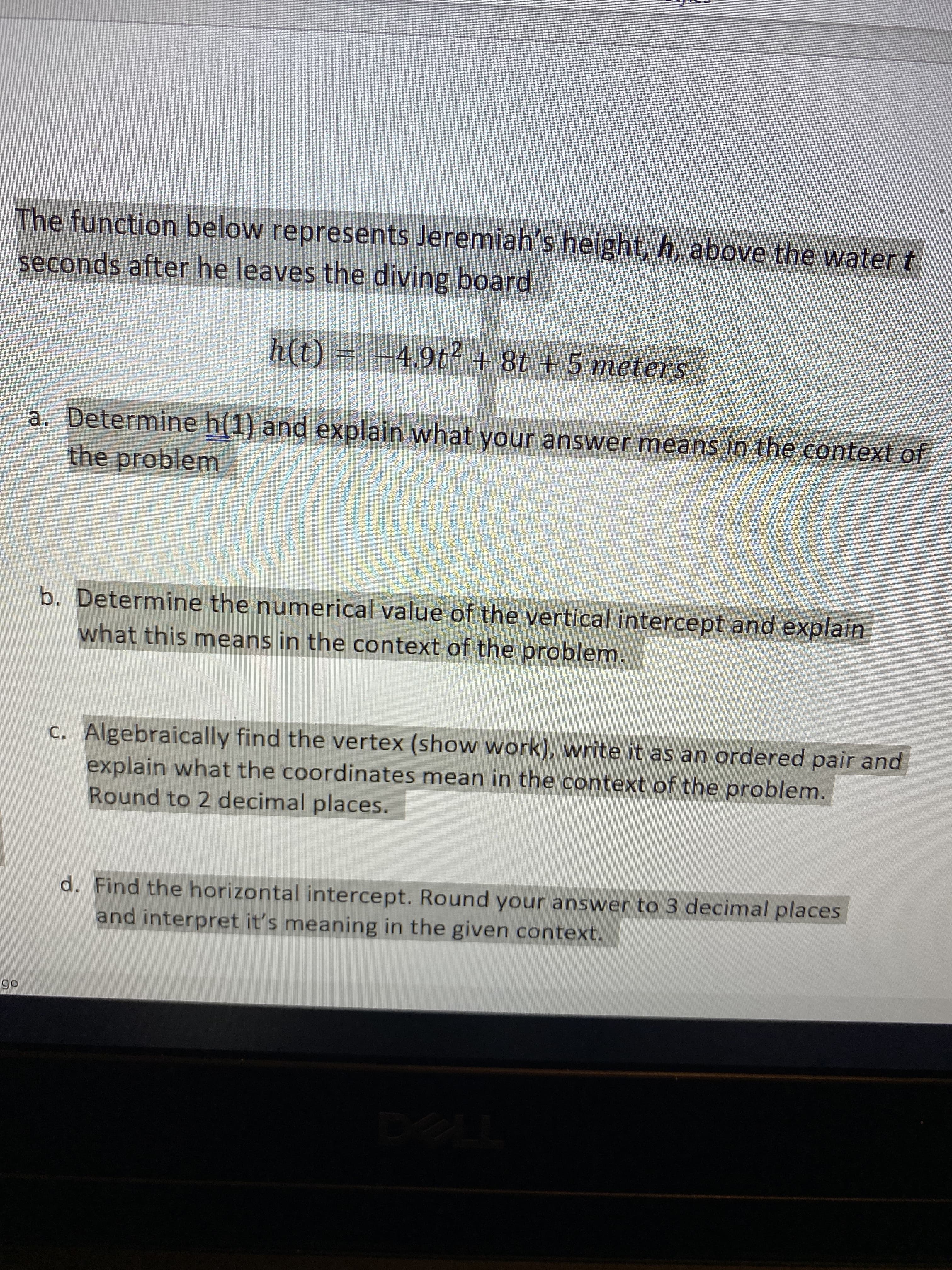 The function below represents Jeremiah's height, h, above the water t
seconds after he leaves the diving board
(1)ų
h(t)%3 -4.9t2 + 8t + 5 meters
a. Determine h(1) and explain what your answer means in the context of
the problem
b. Determine the numerical value of the vertical intercept and explain
what this means in the context of the problem.
c. Algebraically find the vertex (show work), write it as an ordered pair and
explain what the coordinates mean in the context of the problem.
Round to 2 decimal places.
d. Find the horizontal intercept. Round your answer to 3 decimal places
and interpret it's meaning in the given context.
06
