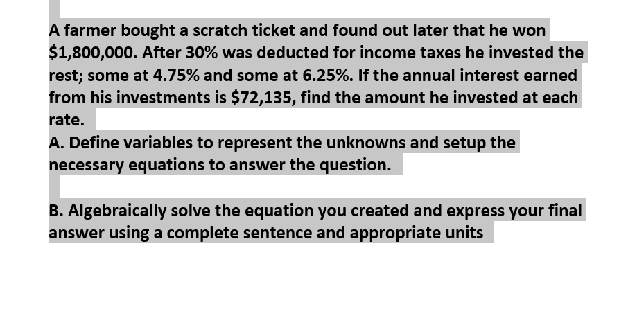 A farmer bought a scratch ticket and found out later that he won
$1,800,000. After 30% was deducted for income taxes he invested the
rest; some at 4.75% and some at 6.25%. If the annual interest earned
from his investments is $72,135, find the amount he invested at each
rate.
A. Define variables to represent the unknowns and setup the
necessary equations to answer the question.
B. Algebraically solve the equation you created and express your final
answer using a complete sentence and appropriate units
