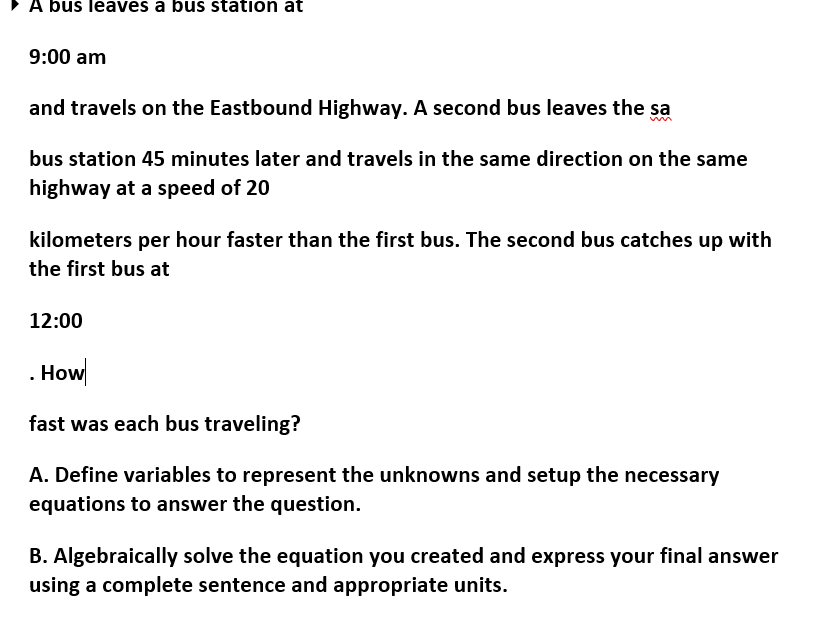 •A bus leaves a bus station at
9:00 am
and travels on the Eastbound Highway. A second bus leaves the sa
bus station 45 minutes later and travels in the same direction on the same
highway at a speed of 20
kilometers per hour faster than the first bus. The second bus catches up with
the first bus at
12:00
. How
fast was each bus traveling?
A. Define variables to represent the unknowns and setup the necessary
equations to answer the question.
B. Algebraically solve the equation you created and express your final answer
using a complete sentence and appropriate units.
