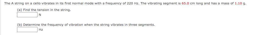 The A string on a cello vibrates in its first normal mode with a frequency of 220 Hz. The vibrating segment is 65.0 cm long and has a mass of 1.10 g
(a) Find the tension in the string.
(b) Determine the frequency of vibration when the string vibrates in three segments.
Hz
