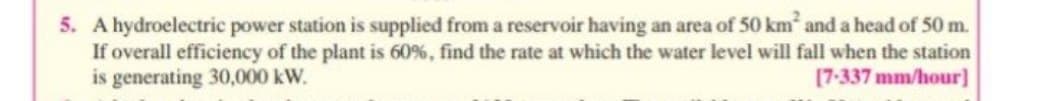 5. A hydroelectric power station is supplied from a reservoir having an area of 50 km and a head of 50 m.
If overall efficiency of the plant is 60%, find the rate at which the water level will fall when the station
is generating 30,000 kW.
[7-337 mm/hour]
