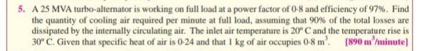 5. A 25 MVA turbo-alternator is working on full load at a power factor of 0-8 and efficiency of 97%. Find
the quantity of cooling air required per minute at full load, assuming that 90% of the total losses are
dissipated by the internally circulating air. The inlet air temperature is 20° C and the temperature rise is
30° C. Given that specific heat of air is 0-24 and that 1 kg of air occupies 0-8 m'. [890 m/minute]
