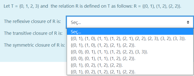 Let T = {0, 1, 2, 3} and the relation R is defined on T as follows: R = {(0, 1), (1, 2), (2, 2)}.
The reflexive closure of R is:
Seç.
The transitive closure of R is:
Seç.
{(0, 1), (1, 0), (1, 1), (1, 2), (2, 1), (2, 2), (2, 3), (3, 2), (3, 3)}.
The symmetric closure of R is: {(, 1), (1, 0), (1, 2), (2, 1), (2, 2)}.
{(0, 0), (0, 1), (1, 1), (1, 2), (2, 2), (3, 3)}.
{(0, 0), (0, 1), (1, 1), (1, 2), (2, 2)}.
{(0, 1), (0, 2), (1, 2), (2, 2)}.
{(0, 1), (0, 2), (1, 2), (2, 1), (2, 2)}.
