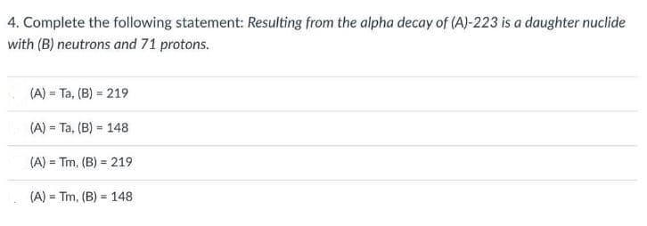 4. Complete the following statement: Resulting from the alpha decay of (A)-223 is a daughter nuclide
with (B) neutrons and 71 protons.
(A) = Ta, (B) = 219
%3D
(A) = Ta, (B) = 148
%3!
(A) = Tm, (B) = 219
%3!
(A) = Tm, (B) = 148
%3D
