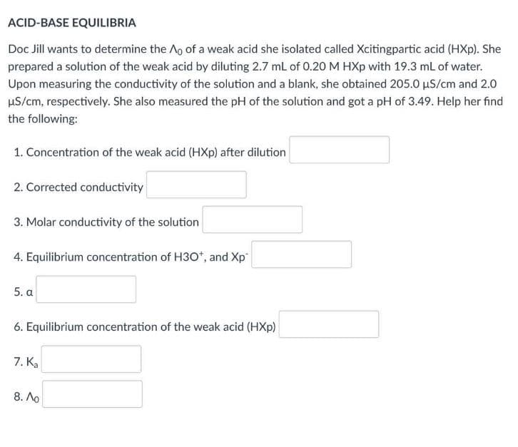 ACID-BASE EQUILIBRIA
Doc Jill wants to determine the Ao of a weak acid she isolated called Xcitingpartic acid (HXp). She
prepared a solution of the weak acid by diluting 2.7 mL of 0.20 M HXp with 19.3 mL of water.
Upon measuring the conductivity of the solution and a blank, she obtained 205.0 uS/cm and 2.0
HS/cm, respectively. She also measured the pH of the solution and got a pH of 3.49. Help her find
the following:
1. Concentration of the weak acid (HXp) after dilution
2. Corrected conductivity
3. Molar conductivity of the solution
4. Equilibrium concentration of H30*, and Xp
5. a
6. Equilibrium concentration of the weak acid (HXp)
7. Ka
8. Ao
