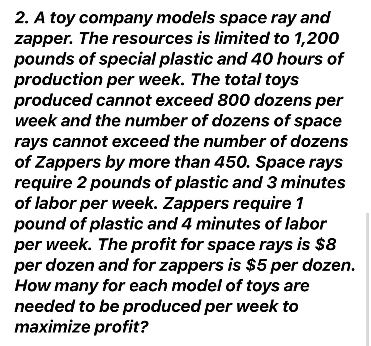 2. A toy company models space ray and
zapper. The resources is limited to 1,200
pounds of special plastic and 40 hours of
production per week. The total toys
produced cannot exceed 800 dozens per
week and the number of dozens of space
rays cannot exceed the number of dozens
of Zappers by more than 450. Space rays
require 2 pounds of plastic and 3 minutes
of labor per week. Zappers require 1
pound of plastic and 4 minutes of labor
per week. The profit for space rays is $8
per dozen and for zappers is $5 per dozen.
How many for each model of toys are
needed to be produced per week to
maximize profit?
