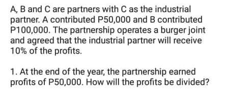 A, B and C are partners with C as the industrial
partner. A contributed P50,000 and B contributed
P100,000. The partnership operates a burger joint
and agreed that the industrial partner will receive
10% of the profits.
1. At the end of the year, the partnership earned
profits of P50,000. How will the profits be divided?
