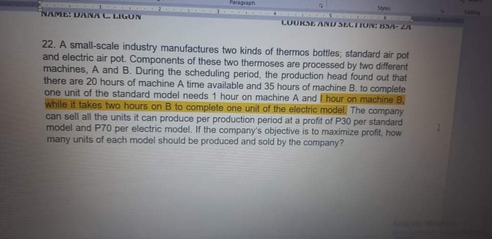 Paragraph
Styles
tating
NAME: DANA C. LIGON
COURSE AND SECTION: BSA-ZA
22. A small-scale industry manufactures two kinds of thermos bottles; standard air pot
and electric air pot. Components of these two thermoses are processed by two different
machines, A and B. During the scheduling period, the production head found out that
there are 20 hours of machine A time available and 35 hours of machine B. to complete
one unit of the standard model needs 1 hour on machine A and I hour on machine B,
while it takes two hours on B to complete one unit of the electric model. The company
can sell all the units it can produce per production period at a profit of P30 per standard
model and P70 per electric model. If the company's objective is to maximize profit, how
many units of each model should be produced and sold by the company?
1.
