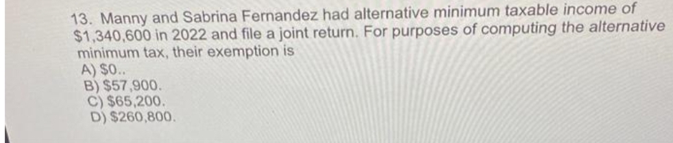 13. Manny and Sabrina Fernandez had alternative minimum taxable income of
$1,340,600 in 2022 and file a joint return. For purposes of computing the alternative
minimum tax, their exemption is
A) $0..
B) $57,900.
C) $65,200.
D) $260,800.