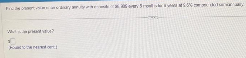 Find the present value of an ordinary annuity with deposits of $8,989 every 6 months for 6 years at 9.6% compounded semiannually.
What is the present value?
$
(Round to the nearest cent.)