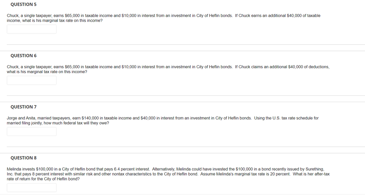 QUESTION 5
Chuck, a single taxpayer, earns $65,000 in taxable income and $10,000 in interest from an investment in City of Heflin bonds. If Chuck earns an additional $40,000 of taxable
income, what is his marginal tax rate on this income?
QUESTION 6
Chuck, a single taxpayer, earns $65,000 in taxable income and $10,000 in interest from an investment in City of Heflin bonds. If Chuck claims an additional $40,000 of deductions,
what is his marginal tax rate on this income?
QUESTION 7
Jorge and Anita, married taxpayers, earn $140,000 in taxable income and $40,000 in interest from an investment in City of Heflin bonds. Using the U.S. tax rate schedule for
married filing jointly, how much federal tax will they owe?
QUESTION 8
Melinda invests $100,000 in a City of Heflin bond that pays 6.4 percent interest. Alternatively, Melinda could have invested the $100,000 in a bond recently issued by Surething,
Inc. that pays 8 percent interest with similar risk and other nontax characteristics to the City of Heflin bond. Assume Melinda's marginal tax rate is 20 percent. What is her after-tax
rate of return for the City of Heflin bond?