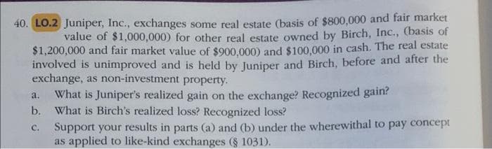 40. LO.2 Juniper, Inc., exchanges some real estate (basis of $800,000 and fair market
value of $1,000,000) for other real estate owned by Birch, Inc., (basis of
$1,200,000 and fair market value of $900,000) and $100,000 in cash. The real estate
involved is unimproved and is held by Juniper and Birch, before and after the
exchange, as non-investment property.
a.
What is Juniper's realized gain on the exchange? Recognized gain?
b. What is Birch's realized loss? Recognized loss?
C.
Support your results in parts (a) and (b) under the wherewithal to pay concept
as applied to like-kind exchanges (§ 1031).