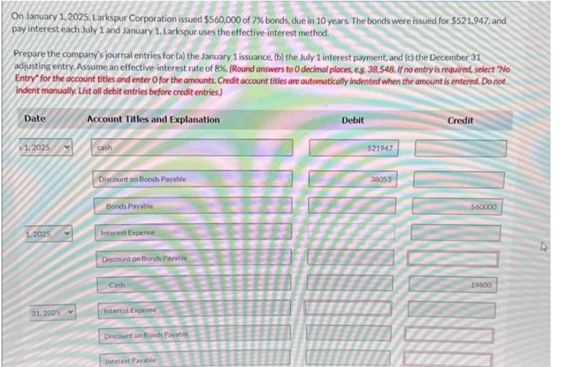 On January 1, 2025, Larkspur Corporation issued $560,000 of 7% bonds, due in 10 years. The bonds were issued for $521,947, and
pay interest each July 1 and January 1. Larkspur uses the effective-interest method.
Prepare the company's journal entries for (a) the January 1 issuance, (b) the July 1 interest payment, and (c) the December 31
adjusting entry. Assume an effective-interest rate of 8%. (Round answers to 0 decimal places, e.g. 38,548. If no entry is required, select "No
Entry" for the account titles and enter O for the amounts. Credit account titles are automatically indented when the amount is entered. Do not
indent manually. List all debit entries before credit entries.)
Date
1,2025
1,2025
31.2025
Account Titles and Explanation
cash
Discount on Bonds Payable
Bonds Payable
Interest Expense
Discount on Bonds Payable
Cash
Interest Expense
Discount on Bonds Payable
Interest Payable
Debit
521947
38053
Credit
ZUCKESSON
560000
19600