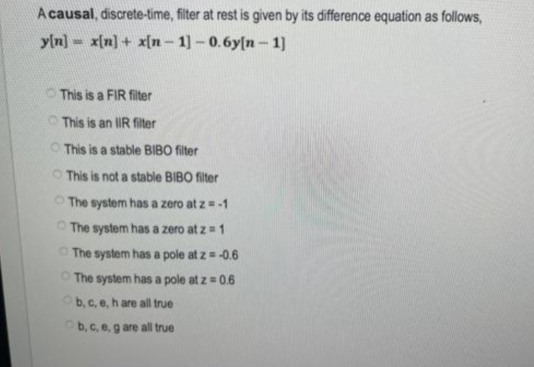 A causal, discrete-time, filter at rest is given by its difference equation as follows,
y[n] x[n] + x[n-1] -0.6y[n-1]
This is a FIR filter
This is an IR filter
This is a stable BIBO filter
This is not a stable BIBO filter
The system has a zero at z = -1
The system has a zero at z = 1
The system has a pole at z = -0.6
The system has a pole at z = 0.6
b, c, e, h are all true
b, c, e, g are all true