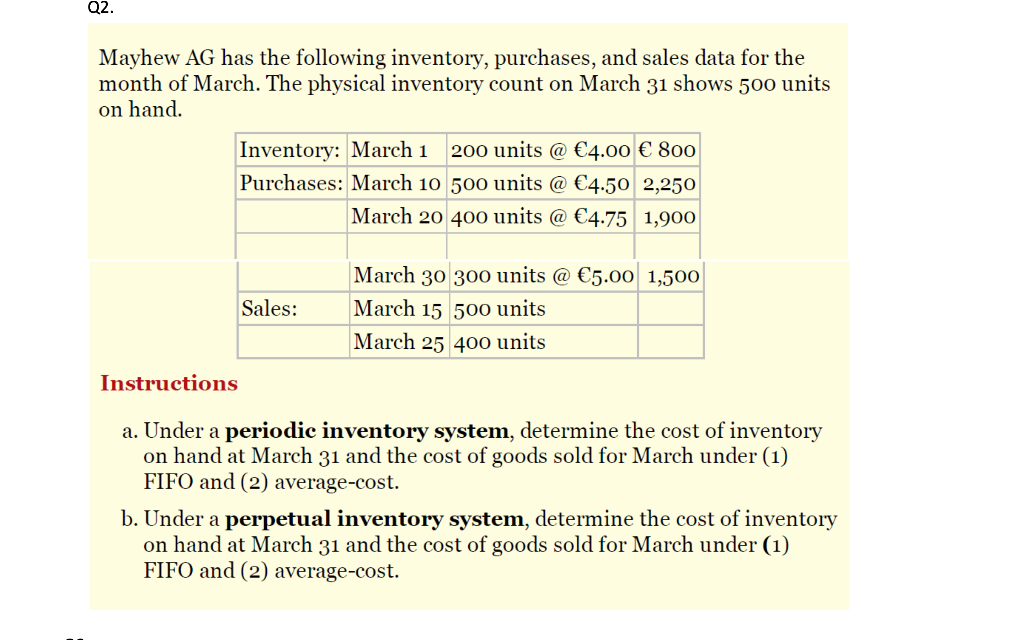 Q2.
Mayhew AG has the following inventory, purchases, and sales data for the
month of March. The physical inventory count on March 31 shows 500 units
on hand.
Inventory: March 1 200 units @ €4.00 € 800
Purchases: March 10 500 units @ €4.50 2,250
March 20 400 units @ €4.75 1,900
Sales:
March 30 300 units @ €5.00 1,500
March 15 500 units
March 25 400 units
Instructions
a. Under a periodic inventory system, determine the cost of inventory
on hand at March 31 and the cost of goods sold for March under (1)
FIFO and (2) average-cost.
b. Under a perpetual inventory system, determine the cost of inventory
on hand at March 31 and the cost of goods sold for March under (1)
FIFO and (2) average-cost.