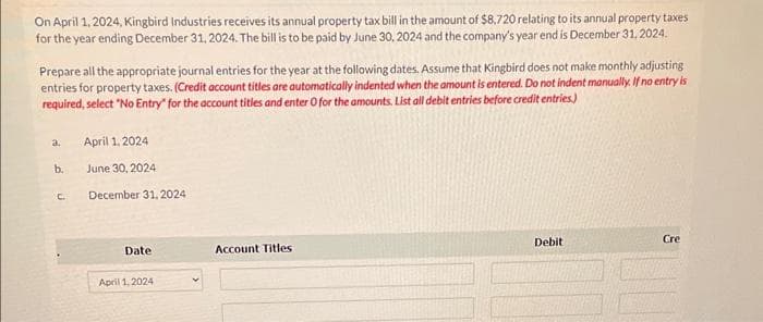 On April 1, 2024, Kingbird Industries receives its annual property tax bill in the amount of $8.720 relating to its annual property taxes
for the year ending December 31, 2024. The bill is to be paid by June 30, 2024 and the company's year end is December 31, 2024.
Prepare all the appropriate journal entries for the year at the following dates. Assume that Kingbird does not make monthly adjusting
entries for property taxes. (Credit account titles are automatically indented when the amount is entered. Do not indent manually. If no entry is
required, select "No Entry" for the account titles and enter O for the amounts. List all debit entries before credit entries)
a.
b.
C.
April 1, 2024
June 30, 2024
December 31, 2024
Date
April 1, 2024
Account Titles
Debit
Cre