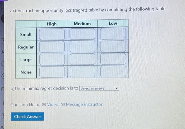 D
8
E
10
a) Construct an opportunity loss (regret) table by completing the following table.
Small
Regular
Large
None
High
Medium
b)The minimax regret decision is to Select an answer
Check Answer
Question Help: Video Message instructor
Low