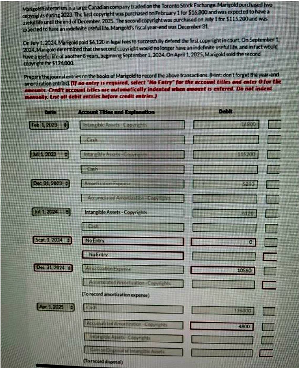 Marigold Enterprises is a large Canadian company traded on the Toronto Stock Exchange. Marigold purchased two
copyrights during 2023. The first copyright was purchased on February 1 for $16,800 and was expected to have a
useful life until the end of December, 2025. The second copyright was purchased on July 1 for $115.200 and was
expected to have an indefinite useful life Marigold's fiscal year-end was December 31.
On July 1,2024, Marigold paid $6.120 in legal fees to successfully defend the first copyright in court. On September 1.
2024. Marigold determined that the second copyright would no longer have an indefinite useful life, and in fact would
have a useful life of another 8 years, beginning September 1, 2024. On April 1, 2025, Marigold sold the second
copyright for $126.000.
Prepare the journal entries on the books of Marigold to record the above transactions. (Hint: don't forget the year-end
amortization entries). (If no entry is required, select "No Estry for the account titles and enter 0 for the
amounts. Credit account titles are automatically indented when amount is entered. Do not indent
manually. List all debit entries before credit entries.)
Date
Feb 1, 2023 O
ALA2023
Dec 31, 2023
Ja 1.2024
Sept 1.2024 E
Dec 31 20240
Apr 1,2025
Account Titles and Explanation
Intangible Assets Copyrights
Cash
Amortization Expense
Accumulated Amortization Enprichti
Intangible Assets-Copyrights
HOCH
No Entry
No Entry
Expense
Alromatated Amortization Copyrights
(To record amortization expense)
Dash
Accumulated Amortization Copyrights
stangrie Assets Copyrights
Baltica Disposal of Intangic Assets
(To record disposal)
Debit
5280
6120
0
10560
126000
4800