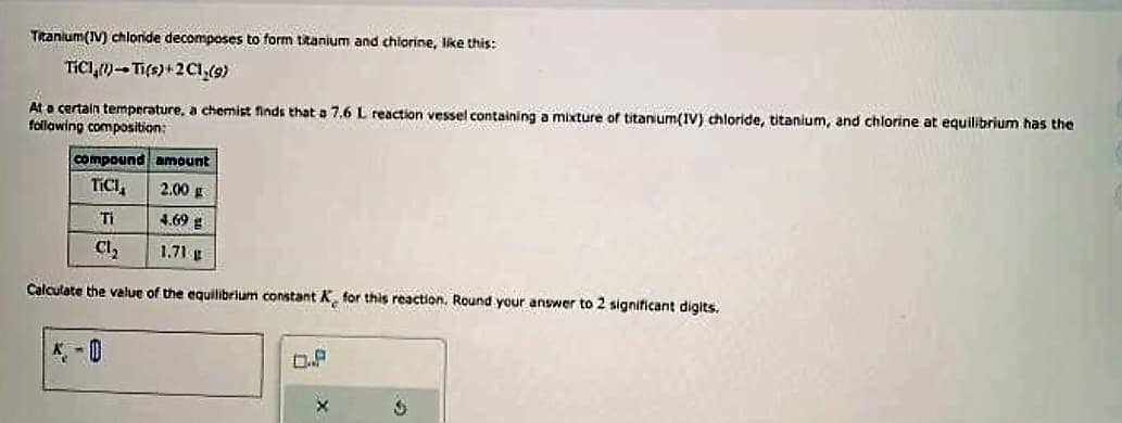 Titanium(IV) chloride decomposes to form titanium and chlorine, like this:
TICI)-Ti(s)+2C1,(9)
At a certain temperature, a chemist finds that a 7.6 L reaction vessel containing a mixture of titanium(IV) chloride, titanium, and chlorine at equilibrium has the
following composition:
compound amount
TICI
2.00 g
Ti
4.69 g
Cl₂
1.71 g
Calculate the value of the equilibrium constant X for this reaction. Round your answer to 2 significant digits.
K-D
X