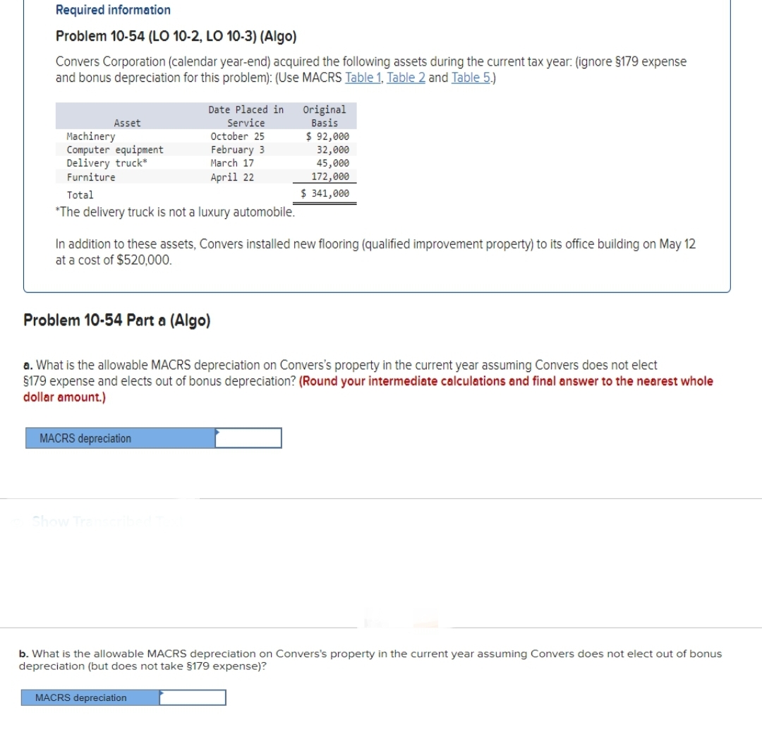 Required information
Problem 10-54 (LO 10-2, LO 10-3) (Algo)
Convers Corporation (calendar year-end) acquired the following assets during the current tax year: (ignore §179 expense
and bonus depreciation for this problem): (Use MACRS Table 1, Table 2 and Table 5.)
Asset
Machinery
Computer equipment
Delivery truck*
Furniture
Total
*The delivery truck is not a luxury automobile.
Date Placed in
Service
October 25
February 3
March 17
April 22
Problem 10-54 Part a (Algo)
In addition to these assets, Convers installed new flooring (qualified improvement property) to its office building on May 12
at a cost of $520,000.
MACRS depreciation
Show Transcribed
Original
Basis
a. What is the allowable MACRS depreciation on Convers's property in the current year assuming Convers does not elect
§179 expense and elects out of bonus depreciation? (Round your intermediate calculations and final answer to the nearest whole
dollar amount.)
$ 92,000
32,000
45,000
172,000
$ 341,000
MACRS depreciation
b. What is the allowable MACRS depreciation on Convers's property in the current year assuming Convers does not elect out of bonus
depreciation (but does not take §179 expense)?