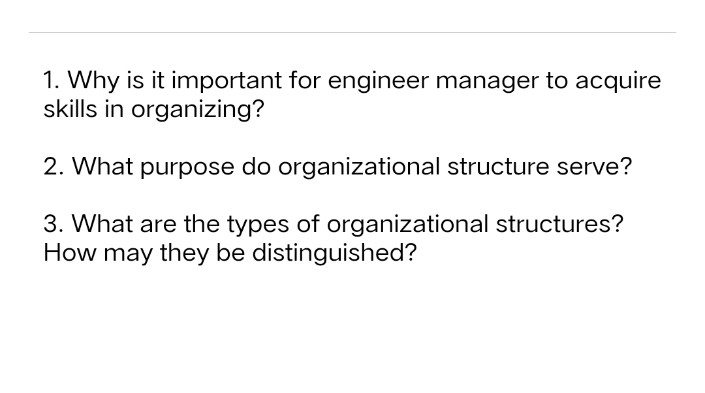 1. Why is it important for engineer manager to acquire
skills in organizing?
2. What purpose do organizational structure serve?
3. What are the types of organizational structures?
How may they be distinguished?
