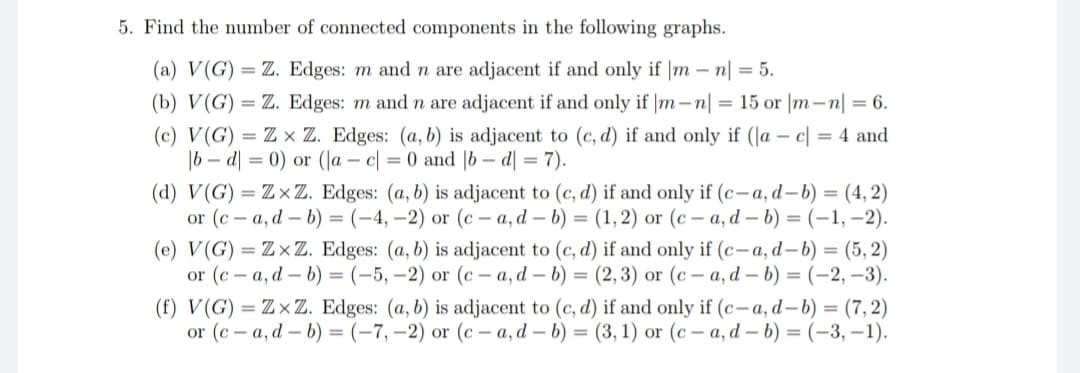 5. Find the number of connected components in the following graphs.
(a) V(G) = Z. Edges: m and n are adjacent if and only if |mn| = 5.
(b) V(G) = Z. Edges: m and n are adjacent if and only if |m-n| = 15 or |m-n| = 6.
(c) V(G) = Zx Z. Edges: (a, b) is adjacent to (c,d) if and only if (la - c = 4 and
|bd|= 0) or (la c = 0 and b-d] =7).
(d) V(G) = ZxZ. Edges: (a, b) is adjacent to (c, d) if and only if (c-a, d-b) = (4,2)
or (ca, db) = (-4,-2) or (c-a, d-b) = (1, 2) or (c-a, d-b) = (-1,-2).
(e) V(G) = ZxZ. Edges: (a, b) is adjacent to (c,d) if and only if (c-a, d-b) = (5,2)
or (c-a, d-b) = (-5, -2) or (c-a, d-b) = (2,3) or (c-a, d-b) = (-2,-3).
(f) V(G) = ZxZ. Edges: (a, b) is adjacent to (c, d) if and only if (c-a, d-b) = (7,2)
or (c-a, d-b) = (-7,-2) or (c-a, d-b) = (3, 1) or (c-a, d-b) = (-3,-1).