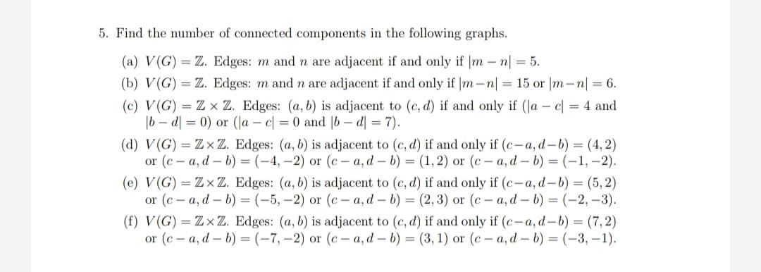 5. Find the number of connected components in the following graphs.
(a) V(G) = Z. Edges: m and n are adjacent if and only if |mn| = 5.
(b) V(G) Z. Edges: m and n are adjacent if and only if |m-n| = 15 or |m-n| = 6.
(c) V(G) = Zx Z. Edges: (a, b) is adjacent to (c,d) if and only if (a - c = 4 and
|bd|= 0) or (a - c = 0 and |bd| = 7).
(d) V(G) = ZxZ. Edges: (a, b) is adjacent to (c,d) if and only if (c-a, d-b) = (4,2)
or (c-a, d-b) = (-4,-2) or (c-a, d-b) = (1, 2) or (c-a, d-b) = (-1,-2).
(e) V(G) = ZxZ. Edges: (a, b) is adjacent to (c,d) if and only if (c-a, d-b) = (5,2)
or (ca, d-b) = (-5,-2) or (c-a, d-b) = (2,3) or (c-a, d-b) = (-2,-3).
(f) V(G) = ZxZ. Edges: (a, b) is adjacent to (c,d) if and only if (c-a, d-b) = (7,2)
or (c-a, d-b) = (-7,-2) or (c-a, d-b) = (3, 1) or (c-a, d - b) = (-3,-1).