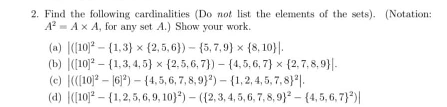 2. Find the following cardinalities (Do not list the elements of the sets). (Notation:
A² = A x A, for any set A.) Show your work.
(a) ([10]² - {1,3} {2,5,6})
{5,7,9} x {8, 10}.
(b) ([10]2 - {1,3, 4, 5} x {2, 5, 6, 7}) {4, 5, 6, 7} x {2,7,8,9}|.
(c) (([10]2[6]2) - {4, 5, 6, 7, 8, 9}2) - {1, 2, 4, 5, 7, 8}2.
(d) ([10]² - {1, 2, 5, 6, 9, 10}²) - ({2, 3, 4, 5, 6, 7, 8, 9)2 - {4, 5, 6, 7}²)|
-
-