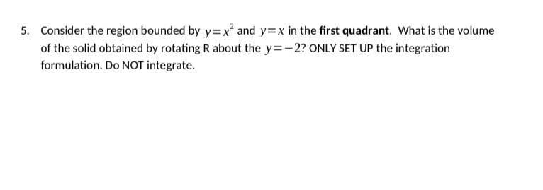 5. Consider the region bounded by y=x² and y=x in the first quadrant. What is the volume
of the solid obtained by rotating R about the y=-2? ONLY SET UP the integration
formulation. Do NOT integrate.