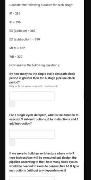 Consider the following duration for each stage:
IF = 286
ID = 196
EX (addition) = 383
EX (subtraction) = 389
MEM = 182
WB = 332
Now answer the following questions:
By how many ns the single cycle datapath clock
period is greater than the 5 stage pipeline clock
period?
Only write the value, no need to mention unit
For a single cycle datapath, what is the duration to
execute 3 sub instructions, 6 lw instructions and 1
add instruction?
If we were to build an architecture where only R
type instructions will be executed and design the
pipeline according to that, how many clock cycles
would be needed to execute consecutive 66 R type
instructions (without any dependencies)?
