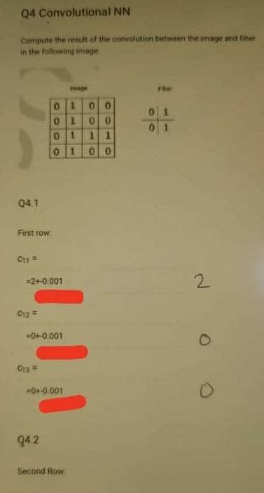 Q4 Convolutional NN
Compute the result of the convolution tetween the image and filter
in the following image
Hage
0100
0 1
0 1
1.
1.
0 1
Q4.1
First row:
2.
2+0.001
C12 =
0+0.001
0+-0.001
94.2
Second Row
