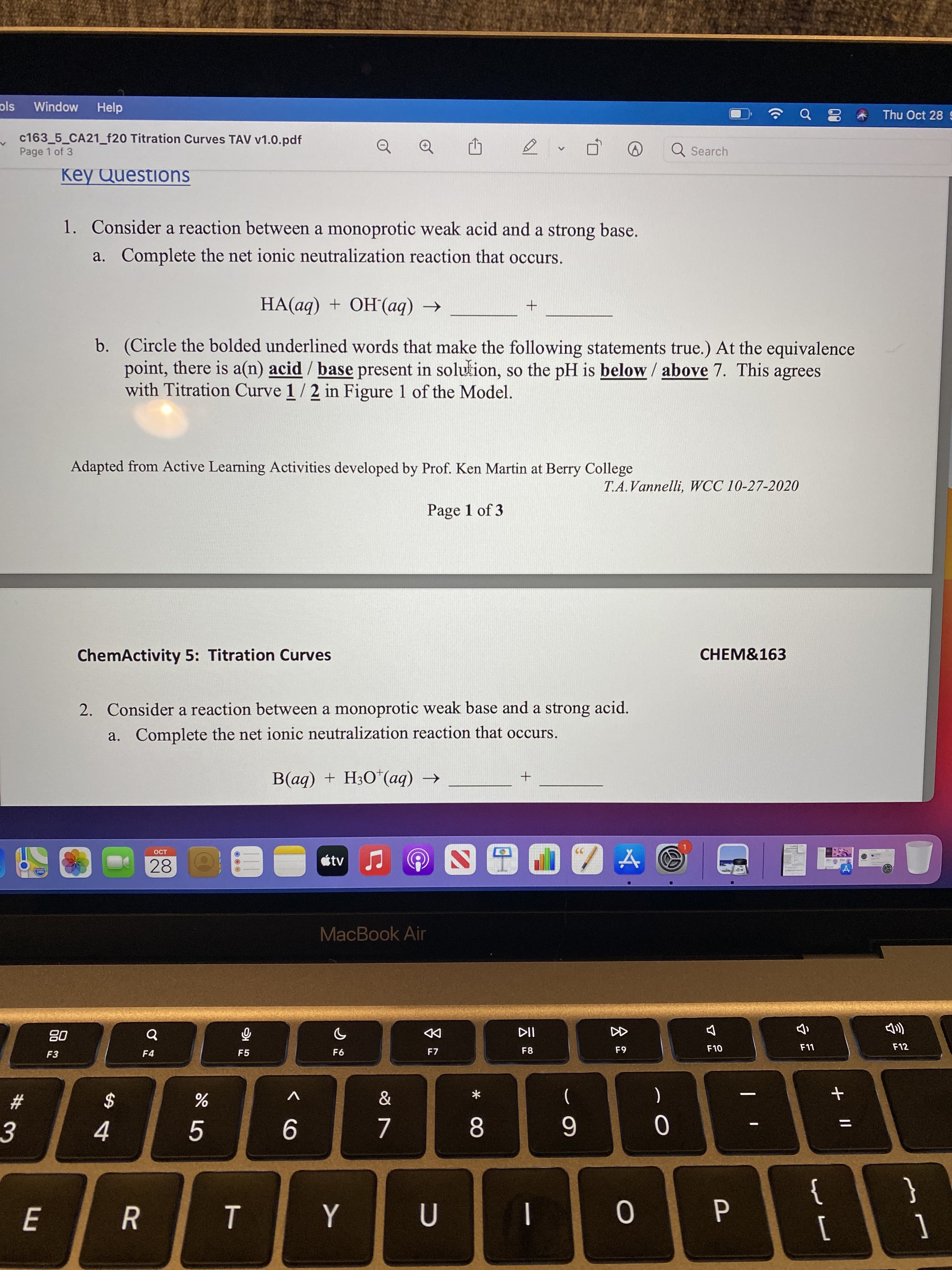 会。
* 00
ols
Window
Help
Thu Oct 28
c163_5_CA21_f20 Titration Curves TAV v1.0.pdf
Page 1 of 3
Q Search
Key Questions
1. Consider a reaction between a monoprotic weak acid and a strong base.
a. Complete the net ionic neutralization reaction that occurs.
HA(aq) + OH(aq) →
b. (Circle the bolded underlined words that make the following statements true.) At the equivalence
point, there is a(n) acid / base present in solution, so the pH is below / above 7. This agrees
with Titration Curve 1/2 in Figure 1 of the Model.
Adapted from Active Learning Activities developed by Prof. Ken Martin at Berry College
T.A.Vannelli, WCC 10-27-2020
Page 1 of 3
CHEM&163
ChemActivity 5: Titration Curves
2. Consider a reaction between a monoprotic weak base and a strong acid.
a. Complete the net ionic neutralization reaction that occurs.
+ (bv),O°H + (bv
OCT
28
MacBook Air
08
F3
币
F5
DD
F7
F12
F10
F8
F4
&
(
V
一
23
$
8.
6
3.
}
1
{
[
R
|
